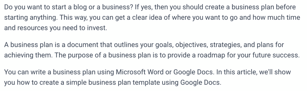 screenshot of the output provided by Frase.io as an AI Tool, it reads: Do you want to start a blog or a business? If yes, then you should create a business plan before starting anything. This way, you can get a clear idea of where you want to go and how much time and resources you need to invest.
A business plan is a document that outlines your goals, objectives, strategies, and plans for achieving them. The purpose of a business plan is to provide a roadmap for your future success.
You can write a business plan using Microsoft Word or Google Docs. In this article, we'll show you how to create a simple business plan template using Google Docs.